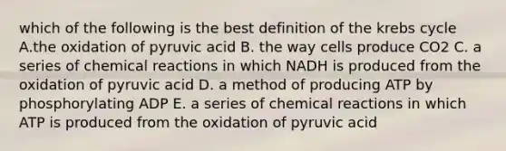 which of the following is the best definition of the krebs cycle A.the oxidation of pyruvic acid B. the way cells produce CO2 C. a series of chemical reactions in which NADH is produced from the oxidation of pyruvic acid D. a method of producing ATP by phosphorylating ADP E. a series of chemical reactions in which ATP is produced from the oxidation of pyruvic acid