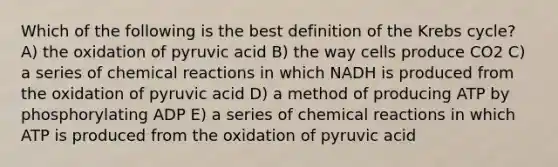 Which of the following is the best definition of the Krebs cycle? A) the oxidation of pyruvic acid B) the way cells produce CO2 C) a series of chemical reactions in which NADH is produced from the oxidation of pyruvic acid D) a method of producing ATP by phosphorylating ADP E) a series of chemical reactions in which ATP is produced from the oxidation of pyruvic acid