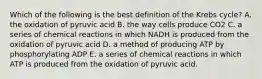 Which of the following is the best definition of the Krebs cycle? A. the oxidation of pyruvic acid B. the way cells produce CO2 C. a series of chemical reactions in which NADH is produced from the oxidation of pyruvic acid D. a method of producing ATP by phosphorylating ADP E. a series of chemical reactions in which ATP is produced from the oxidation of pyruvic acid.