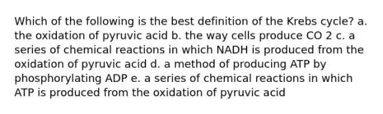 Which of the following is the best definition of the Krebs cycle? a. the oxidation of pyruvic acid b. the way cells produce CO 2 c. a series of chemical reactions in which NADH is produced from the oxidation of pyruvic acid d. a method of producing ATP by phosphorylating ADP e. a series of chemical reactions in which ATP is produced from the oxidation of pyruvic acid