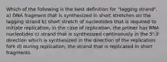 Which of the following is the best definition for "lagging strand". a) DNA fragment that is synthesized in short stretches on the lagging strand b) short stretch of nucleotides that is required to initiate replication; in the case of replication, the primer has RNA nucleotides c) strand that is synthesized continuously in the 5'-3' direction which is synthesized in the direction of the replication fork d) during replication, the strand that is replicated in short fragments