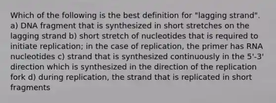 Which of the following is the best definition for "lagging strand". a) DNA fragment that is synthesized in short stretches on the lagging strand b) short stretch of nucleotides that is required to initiate replication; in the case of replication, the primer has RNA nucleotides c) strand that is synthesized continuously in the 5'-3' direction which is synthesized in the direction of the replication fork d) during replication, the strand that is replicated in short fragments