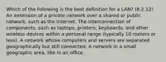 Which of the following is the best definition for a LAN? (6.2.12) An extension of a private network over a shared or public network, such as the Internet. The interconnection of components, such as laptops, printers, keyboards, and other wireless devices within a personal range (typically 10 meters or less). A network whose computers and servers are separated geographically but still connected. A network in a small geographic area, like in an office.