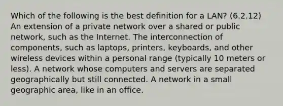 Which of the following is the best definition for a LAN? (6.2.12) An extension of a private network over a shared or public network, such as the Internet. The interconnection of components, such as laptops, printers, keyboards, and other wireless devices within a personal range (typically 10 meters or less). A network whose computers and servers are separated geographically but still connected. A network in a small geographic area, like in an office.