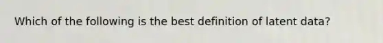 Which of the following is the best definition of latent data?