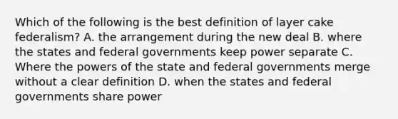 Which of the following is the best definition of layer cake federalism? A. the arrangement during the new deal B. where the states and federal governments keep power separate C. Where the powers of the state and federal governments merge without a clear definition D. when the states and federal governments share power