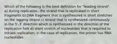 Which of the following is the best definition for "leading strand". a) during replication, the strand that is replicated in short fragments b) DNA fragment that is synthesized in short stretches on the lagging strand c) strand that is synthesized continuously in the 5'-3' direction which is synthesized in the direction of the replication fork d) short stretch of nucleotides that is required to initiate replication; in the case of replication, the primer has RNA nucleotides