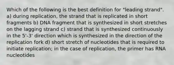 Which of the following is the best definition for "leading strand". a) during replication, the strand that is replicated in short fragments b) DNA fragment that is synthesized in short stretches on the lagging strand c) strand that is synthesized continuously in the 5'-3' direction which is synthesized in the direction of the replication fork d) short stretch of nucleotides that is required to initiate replication; in the case of replication, the primer has RNA nucleotides