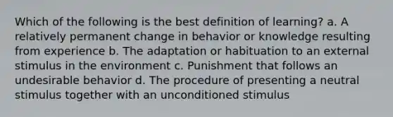 Which of the following is the best definition of learning? a. A relatively permanent change in behavior or knowledge resulting from experience b. The adaptation or habituation to an external stimulus in the environment c. Punishment that follows an undesirable behavior d. The procedure of presenting a neutral stimulus together with an unconditioned stimulus