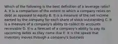 Which of the following is the best definition of a leverage ratio? A. It is a comparison of the extent to which a company relies on debt as opposed to equity B. It is a measure of the net income earned by the company for each share of stock outstanding C. It is a measure of a company's ability to collect its accounts receivable D. It is a forecast of a company's ability to pay its upcoming debts as they come due E. It is the speed that inventory moves through a company's business