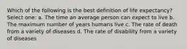 Which of the following is the best definition of life expectancy? Select one: a. The time an average person can expect to live b. The maximum number of years humans live c. The rate of death from a variety of diseases d. The rate of disability from a variety of diseases