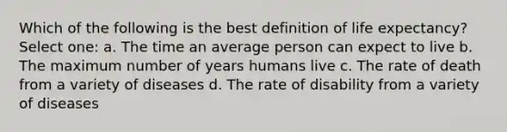 Which of the following is the best definition of life expectancy? Select one: a. The time an average person can expect to live b. The maximum number of years humans live c. The rate of death from a variety of diseases d. The rate of disability from a variety of diseases