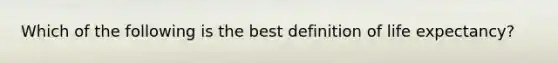 Which of the following is the best definition of life expectancy?