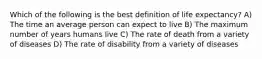 Which of the following is the best definition of life expectancy? A) The time an average person can expect to live B) The maximum number of years humans live C) The rate of death from a variety of diseases D) The rate of disability from a variety of diseases