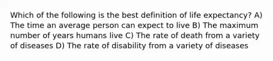 Which of the following is the best definition of life expectancy? A) The time an average person can expect to live B) The maximum number of years humans live C) The rate of death from a variety of diseases D) The rate of disability from a variety of diseases