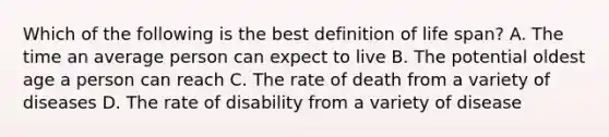 Which of the following is the best definition of life span? A. The time an average person can expect to live B. The potential oldest age a person can reach C. The rate of death from a variety of diseases D. The rate of disability from a variety of disease