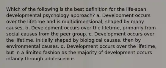 Which of the following is the best definition for the life-span developmental psychology approach? a. Development occurs over the lifetime and is multidimensional, shaped by many causes. b. Development occurs over the lifetime, primarily from social causes from the peer group. c. Development occurs over the lifetime, initially shaped by biological causes, then by environmental causes. d. Development occurs over the lifetime, but in a limited fashion as the majority of development occurs infancy through adolescence.