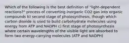 Which of the following is the best definition of "light-dependent reactions?" process of converting inorganic CO2 gas into organic compounds b) second stage of photosynthesis, though which carbon dioxide is used to build carbohydrate molecules using energy from ATP and NADPH c) first stage of photosynthesis where certain wavelengths of the visible light are absorbed to form two energy-carrying molecules (ATP and NADPH)