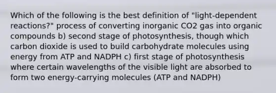 Which of the following is the best definition of "light-dependent reactions?" process of converting inorganic CO2 gas into organic compounds b) second stage of photosynthesis, though which carbon dioxide is used to build carbohydrate molecules using energy from ATP and NADPH c) first stage of photosynthesis where certain wavelengths of the visible light are absorbed to form two energy-carrying molecules (ATP and NADPH)