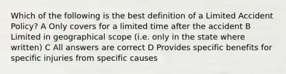 Which of the following is the best definition of a Limited Accident Policy? A Only covers for a limited time after the accident B Limited in geographical scope (i.e. only in the state where written) C All answers are correct D Provides specific benefits for specific injuries from specific causes