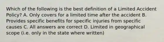 Which of the following is the best definition of a Limited Accident Policy? A. Only covers for a limited time after the accident B. Provides specific benefits for specific injuries from specific causes C. All answers are correct D. Limited in geographical scope (i.e. only in the state where written)