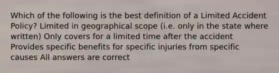 Which of the following is the best definition of a Limited Accident Policy? Limited in geographical scope (i.e. only in the state where written) Only covers for a limited time after the accident Provides specific benefits for specific injuries from specific causes All answers are correct