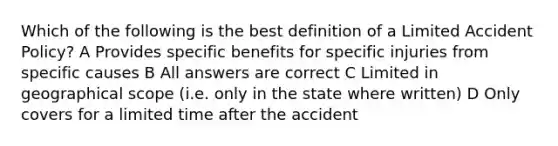 Which of the following is the best definition of a Limited Accident Policy? A Provides specific benefits for specific injuries from specific causes B All answers are correct C Limited in geographical scope (i.e. only in the state where written) D Only covers for a limited time after the accident