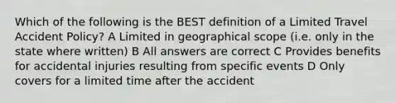 Which of the following is the BEST definition of a Limited Travel Accident Policy? A Limited in geographical scope (i.e. only in the state where written) B All answers are correct C Provides benefits for accidental injuries resulting from specific events D Only covers for a limited time after the accident