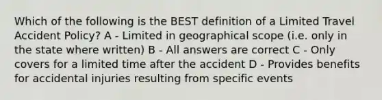 Which of the following is the BEST definition of a Limited Travel Accident Policy? A - Limited in geographical scope (i.e. only in the state where written) B - All answers are correct C - Only covers for a limited time after the accident D - Provides benefits for accidental injuries resulting from specific events