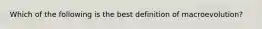 Which of the following is the best definition of macroevolution?