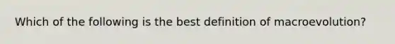 Which of the following is the best definition of macroevolution?