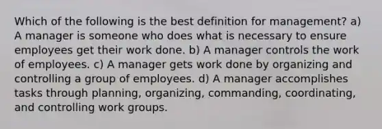 Which of the following is the best definition for management? a) A manager is someone who does what is necessary to ensure employees get their work done. b) A manager controls the work of employees. c) A manager gets work done by organizing and controlling a group of employees. d) A manager accomplishes tasks through planning, organizing, commanding, coordinating, and controlling work groups.