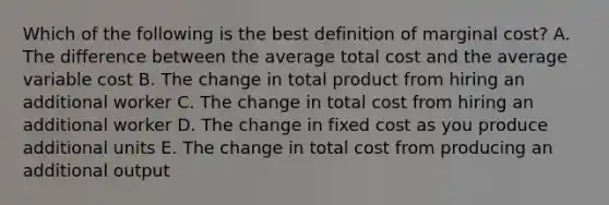 Which of the following is the best definition of marginal cost? A. The difference between the average total cost and the average variable cost B. The change in total product from hiring an additional worker C. The change in total cost from hiring an additional worker D. The change in fixed cost as you produce additional units E. The change in total cost from producing an additional output