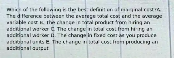 Which of the following is the best definition of marginal cost?A. The difference between the average total cost and the average variable cost B. The change in total product from hiring an additional worker C. The change in total cost from hiring an additional worker D. The change in fixed cost as you produce additional units E. The change in total cost from producing an additional output