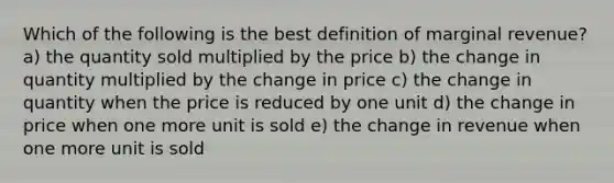 Which of the following is the best definition of marginal revenue? a) the quantity sold multiplied by the price b) the change in quantity multiplied by the change in price c) the change in quantity when the price is reduced by one unit d) the change in price when one more unit is sold e) the change in revenue when one more unit is sold