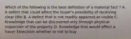 Which of the following is the best definition of a material fact ? A. A defect that could affect the buyer's possibility of receiving clear title B. A defect that is not readily apparent or visible C. Knowledge that can be discovered only through physical inspection of the property D. Knowledge that would affect a haver Eklecision whether or not to buy