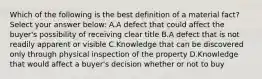 Which of the following is the best definition of a material fact? Select your answer below: A.A defect that could affect the buyer's possibility of receiving clear title B.A defect that is not readily apparent or visible C.Knowledge that can be discovered only through physical inspection of the property D.Knowledge that would affect a buyer's decision whether or not to buy