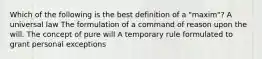 Which of the following is the best definition of a "maxim"? A universal law The formulation of a command of reason upon the will. The concept of pure will A temporary rule formulated to grant personal exceptions