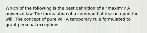 Which of the following is the best definition of a "maxim"? A universal law The formulation of a command of reason upon the will. The concept of pure will A temporary rule formulated to grant personal exceptions