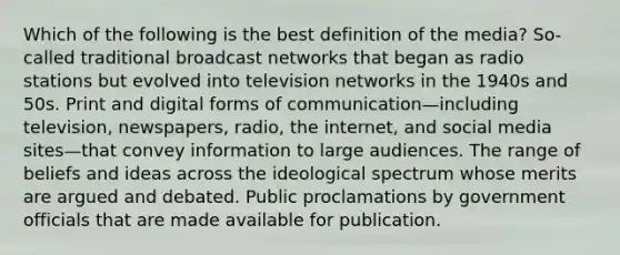 Which of the following is the best definition of the media? So-called traditional broadcast networks that began as radio stations but evolved into television networks in the 1940s and 50s. Print and digital forms of communication—including television, newspapers, radio, the internet, and social media sites—that convey information to large audiences. The range of beliefs and ideas across the ideological spectrum whose merits are argued and debated. Public proclamations by government officials that are made available for publication.