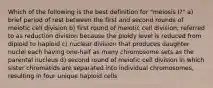 Which of the following is the best definition for "meiosis I?" a) brief period of rest between the first and second rounds of meiotic cell division b) first round of meiotic cell division; referred to as reduction division because the ploidy level is reduced from diploid to haploid c) nuclear division that produces daughter nuclei each having one-half as many chromosome sets as the parental nucleus d) second round of meiotic cell division in which sister chromatids are separated into individual chromosomes, resulting in four unique haploid cells