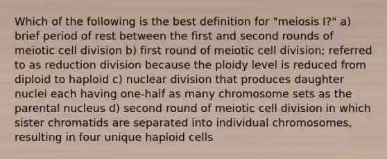 Which of the following is the best definition for "meiosis I?" a) brief period of rest between the first and second rounds of meiotic <a href='https://www.questionai.com/knowledge/kjHVAH8Me4-cell-division' class='anchor-knowledge'>cell division</a> b) first round of meiotic cell division; referred to as reduction division because the ploidy level is reduced from diploid to haploid c) nuclear division that produces daughter nuclei each having one-half as many chromosome sets as the parental nucleus d) second round of meiotic cell division in which sister chromatids are separated into individual chromosomes, resulting in four unique haploid cells