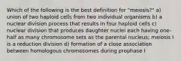 Which of the following is the best definition for "meiosis?" a) union of two haploid cells from two individual organisms b) a nuclear division process that results in four haploid cells c) nuclear division that produces daughter nuclei each having one-half as many chromosome sets as the parental nucleus; meiosis I is a reduction division d) formation of a close association between homologous chromosomes during prophase I