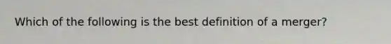 Which of the following is the best definition of a merger?