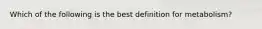 Which of the following is the best definition for metabolism?