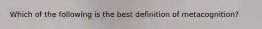 Which of the following is the best definition of metacognition?