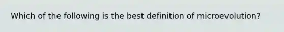 Which of the following is the best definition of microevolution?