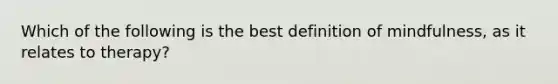 Which of the following is the best definition of mindfulness, as it relates to therapy?