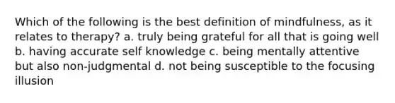 Which of the following is the best definition of mindfulness, as it relates to therapy? a. truly being grateful for all that is going well b. having accurate self knowledge c. being mentally attentive but also non-judgmental d. not being susceptible to the focusing illusion