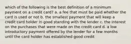 which of the following is the best definition of a minimum payment on a credit card? a. a fee that must be paid whether the card is used or not b. the smallest payment that will keep a credit card holder in good standing with the lender c. the interest on the purchases that were made on the credit card d. a low introductory payment offered by the lender for a few months until the card holder has established good credit